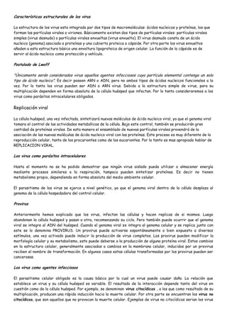 Características estructurales de los virus

La estructura de los virus esta integrada por dos tipos de macromoléculas: ácidos nucleicos y proteínas, los que
forman las partículas virales o viriones. Básicamente existen dos tipos de partículas virales: partículas virales
simples (virus desnudo) o partículas virales envueltas (virus envuelto). El virus desnudo consta de un ácido
nucleico (genoma) asociado a proteínas y una cubierta proteica o cápside. Por otra parte los virus envueltos
añaden a esta estructura básica una envoltura lipoproteica de origen celular. La función de la cápside es de
servir al ácido nucleico como protección y vehículo.

Postulado de Lwoff

"Únicamente serán considerados virus aquellos agentes infecciosos cuya partícula elemental contenga un solo
tipo de ácido nucleico". Es decir poseen ARN o ADN, pero no ambos tipos de ácidos nucleicos funcionales a la
vez. Por lo tanto los virus pueden ser ADN o ARN virus. Debido a la estructura simple de virus, para su
multiplicación dependen en forma absoluta de la célula huésped que infectan. Por lo tanto consideraremos a los
virus como parásitos intracelulares obligados.


Replicación viral

La célula huésped, una vez infectada, sintetizará nuevas moléculas de ácido nucleico viral, ya que el genoma viral
tomara el control de las actividades metabólicas de la célula. Bajo este control, también se producirán gran
cantidad de proteínas virales. De esta manera el ensamblado de nuevas partículas virales provendrá de la
asociación de las nuevas moléculas de ácido nucleico viral con las proteínas. Este proceso es muy diferente de la
reproducción celular, tanto de los procariontes como de los eucariontes. Por lo tanto es mas apropiado hablar de
REPLICACION VIRAL.

Los virus como parásitos intracelulares

Hasta el momento no se ha podido demostrar que ningún virus aislado pueda utilizar o almacenar energía
mediante procesos similares a la respiración, tampoco pueden sintetizar proteínas. Es decir no tienen
metabolismo propio, dependiendo en forma absoluta del medio ambiente celular.

El parasitismo de los virus se ejerce a nivel genético, ya que el genoma viral dentro de la célula desplaza al
genoma de la célula hospedadora del control celular.

Provirus

Anteriormente hemos explicado que los virus, infectan las células y hacen replicas de si mismos. Luego
abandonan la célula huésped y pasan a otra, recomenzando su ciclo. Pero también puede ocurrir que el genoma
viral se integre al ADN del huésped. Cuando el genoma viral se integra al genoma celular y se replica junto con
este se lo denomina PROVIRUS. Un provirus puede activarse espontáneamente o bien expuesto a diversos
estímulos, una vez activado puede inducir la producción de virus completos. Los provirus pueden modificar la
morfología celular y su metabolismo, esto puede deberse a la producción de alguna proteína viral. Estos cambios
en la estructura celular, generalmente asociados a cambios en la membrana celular, inducidos por un provirus
reciben el nombre de transformación. En algunos casos estas células transformadas por los provirus pueden ser
cancerosas.

Los virus como agentes infecciosos

El parasitismo celular obligado es la causa básica por la cual un virus puede causar daño. La relación que
establece un virus y su célula huésped es variable. El resultado de la interacción depende tanto del virus en
cuestión como de la célula huésped. Por ejemplo, se denominan virus citocídicos , a los que como resultado de su
multiplicación, producen una rápida inducción hacia la muerte celular. Por otra parte se encuentran los virus no
citocídicos, que son aquellos que no provocan la muerte celular. Ejemplos de virus no citocídicos serian los virus
 
