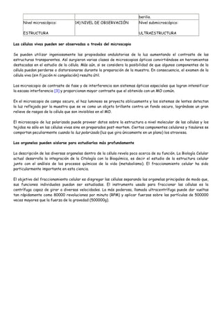 berilio.
     Nivel microscópico:            14) NIVEL DE OBSERVACIÓN             Nivel submicroscópico:

     ESTRUCTURA                                                          ULTRAESTRUCTURA

Las células vivas pueden ser observadas a través del microscopio

Se pueden utilizar ingeniosamente las propiedades ondulatorias de la luz aumentando el contraste de las
estructuras transparentes. Así surgieron varias clases de microscopios ópticos convirtiéndose en herramientas
destacadas en el estudio de la célula. Más aún, si se considera la posibilidad de que algunos componentes de la
célula puedan perderse o distorsionarse durante la preparación de la muestra. En consecuencia, el examen de la
célula viva (sin fijación ni congelación) resulta útil.

Los microscopio de contraste de fase y de interferencia son sistemas ópticos especiales que logran intensificar
la escasa interferencia [3] y proporcionan mayor contraste que el obtenido con un MO común.

En el microscopio de campo oscuro, el haz luminoso se proyecta oblicuamente y los sistemas de lentes detectan
la luz reflejada por la muestra que se ve como un objeto brillante contra un fondo oscuro, lográndose un gran
relieve de rasgos de la célula que son invisibles en el MO.

El microscopio de luz polarizada puede proveer datos sobre la estructura a nivel molecular de las células y los
tejidos no sólo en las células vivas sino en preparados post-mortem. Ciertos componentes celulares y tisulares se
comportan peculiarmente cuando la luz polarizada (luz que gira únicamente en un plano) los atraviesa.

Las organelas pueden aislarse para estudiarlas más profundamente

La descripción de las diversas organelas dentro de la célula revela poco acerca de su función. La Biología Celular
actual desarrolla la integración de la Citología con la Bioquímica, es decir el estudio de la estructura celular
junto con el análisis de los procesos químicos de la vida (metabolismo). El fraccionamiento celular ha sido
particularmente importante en esta ciencia.

El objetivo del fraccionamiento celular es disgregar las células separando las organelas principales de modo que,
sus funciones individuales puedan ser estudiadas. El instrumento usado para fraccionar las células es la
centrífuga capaz de girar a diversas velocidades. La más poderosa, llamada ultracentrífuga puede dar vueltas
tan rápidamente como 80000 revoluciones por minuto (RPM) y aplicar fuerzas sobre las partículas de 500000
veces mayores que la fuerza de la gravedad (500000g).
 