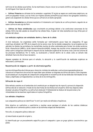 nutricios de las células eucariontes. Se las mantienen y hacen crecer en un medio sintético enriquecido de suero.
Se distinguen tres tipos de cultivos:

   Cultivos Primarios se obtienen de los animales o vegetales. El tejido se separa en condiciones asépticas y se
corta en pequeños trozos y se los trata con tripsina (enzima proteolítica) que disocia los agregados celulares y
genera una suspensión de células libres que se cultivan en un medio apropiado.

   Cultivos Secundarios se obtienen mediante el tratamiento con tripsina de un cultivo primario, seguido de un
nuevo cultivo en una caja de Petri.

    Cultivos de líneas establecidas cuyo crecimiento se prolonga debido a las condiciones cancerosas de las
células. Entre las más usadas se encuentran las células HeLa. A pesar de tales anomalías son muy útiles para el
estudio del cáncer.

Las moléculas orgánicas son estudiadas dentro y fuera de la célula

A nivel molecular, los organismos están formados por relativamente pocos tipos de compuestos. El agua
constituye alrededor del 70% de la mayoría de los seres vivos. De los demás compuestos, los principales son los
glúcidos, los lípidos, las proteínas y los nucleótidos, muchos de ellos combinados para formar los ácidos nucleicos,
ácido ribonucleicos (ARN) y ácido desoxirribonucleico(ADN). Aunque hay muchos otros compuestos presentes,
estas cuatro categorías constituyen la mayoría de las moléculas orgánicas de los seres vivos y son los actores de
los procesos metabólicos. Por lo tanto, su localización y función dentro de la célula como un estudio más
detallado fuera de ella se hace necesario.

Algunos ejemplos de técnicas para el estudio, la ubicación y la cuantificación de moléculas orgánicas se
mencionan a continuación:

Reconstrucción de imágenes a partir de electromicrografías

Las microfotografías electrónicas poco claras de cristales de moléculas o estructuras supramoleculares se
colocan en la trayectoria de un haz de rayos láser para obtener un diagrama de difracción óptica. Este diagrama
es procesado por un programa de computación consiguiendo la reconstrucción de las moléculas individuales en las
fases y amplitudes correspondientes a un área de la microfotografía.

Difracción de rayos X

Este método consiste en el bombardeo de la molécula por un delgado haz de rayos X y provoca la dispersión
(difracción) de la radiación a través de los electrones de los átomos de la muestra. Este haz disperso debe
alcanzar una placa fotográfica. La estructura molecular tridimensional se deduce de las posiciones y las
intensidades de las manchas registradas en la placa fotográfica.

Los métodos citoquímicos

Los compuestos químicos se identifican "in situ" por medio de métodos citoquímicos.

Este objetivo es cualitativo y cuantitativo y muchas veces persigue el estudio de los cambios dinámicos
producidos en el contenido químico celular en las distintas etapas del metabolismo.

Para ello, el compuesto químico debe ser:

a) inmovilizado en posición original e,

b) identificado por un procedimiento específico para el compuesto o para un grupo químico característico que
posea.
 