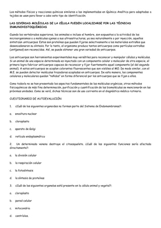 Los métodos físicos y reacciones químicas similares a las implementadas en Química Analítica pero adaptadas a
tejidos se usan para llevar a cabo este tipo de identificación.

LAS DIVERSAS MOLÉCULAS DE LA CÉLULA PUEDEN LOCALIZARSE POR LAS TÉCNICAS
INMUNOHISTOQUÍMICAS

Cuando los vertebrados superiores, los animales e incluso el hombre, son expuestos a la actividad de los
microorganismos o a moléculas ajenas a sus ultraestructuras, ya sea naturalmente o por inyección, aquellos
sintetizan anticuerpos. Estos son proteínas que pueden fijarse selectivamente a los materiales extraños que
desencadenaron su síntesis. Por lo tanto, el organismo produce tantos anticuerpos como partículas extrañas
(antígenos) son reconocidas. Así, se puede obtener una gran variedad de anticuerpos.

Los anticuerpos son herramientas experimentales muy versátiles para reconocer y manipular células y moléculas.
Si un animal de una especie determinada es inyectado con un componente celular o molecular de otra especie, el
primero logra fabricar anticuerpos capaces de reconocer y fijar fuertemente aquel componente (el del segundo
animal). A estos anticuerpos se acoplan colorantes fluorescentes que son visibles al MO. De modo similar, con el
M.E. se pueden detectar moléculas trazadoras acopladas en anticuerpos. De esta manera, los componentes
celulares y moleculares quedan “teñidos” en forma diferencial por los anticuerpos que se fijan a ellos.

Como todavía no se han presentado los aspectos fundamentales de las moléculas orgánicas, otros métodos
fisicoquímicos de más fina determinación, purificación y cuantificación de las biomoléculas se mencionarán en las
próximas unidades. Como se verá, dichas técnicas son de uso corriente en el diagnóstico médico rutinario.

CUESTIONARIO DE AUTOEVALUCIÓN

1.   ¿Cuál de los siguientes organoides no forman parte del Sistema de Endomembranas?:

a.   envoltura nuclear

b.   cloroplasto

c.   aparato de Golgi

d.   retículo endoplasmático

2.   Un determinado veneno destruye el citoesqueleto. ¿Cuál de las siguientes funciones sería afectada
directamente?:

a.   la división celular

b.   la respiración celular

c.   la fotosíntesis

d.   la síntesis de proteínas

3.   ¿Cuál de las siguientes organelas está presente en la célula animal y vegetal?:

a.   cloroplasto

b.   pared celular

c.   mitocondria

d.   centríolos.
 