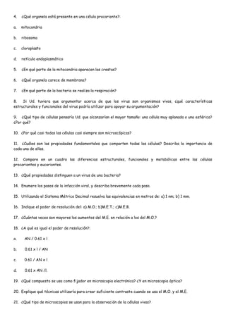 4.   ¿Qué organela está presente en una célula procarionte?:

a.   mitocondria

b.   ribosoma

c.   cloroplasto

d.   retículo endoplasmático

5.   ¿En qué parte de la mitocondria aparecen las crestas?

6.   ¿Qué organela carece de membrana?

7.   ¿En qué parte de la bacteria se realiza la respiración?

8.   Si Ud. tuviera que argumentar acerca de que los virus son organismos vivos, ¿qué características
estructurales y funcionales del virus podría utilizar para apoyar su argumentación?

9. ¿Qué tipo de células pensaría Ud. que alcanzarían el mayor tamaño: una célula muy aplanada o una esférica?
¿Por qué?

10. ¿Por qué casi todas las células casi siempre son microscópicas?

11. ¿Cuáles son las propiedades fundamentales que comparten todas las células? Describa la importancia de
cada una de ellas.

12. Compare en un cuadro las diferencias estructurales, funcionales y metabólicas entre las células
procariontes y eucariontes.

13. ¿Qué propiedades distinguen a un virus de una bacteria?

14. Enumere los pasos de la infección viral, y describa brevemente cada paso.

15. Utilizando el Sistema Métrico Decimal resuelva las equivalencias en metros de: a) 1 nm; b) 1 mm.

16. Indique el poder de resolución del: a) M.O.; b)M.E.T.; c)M.E.B.

17. ¿Cuántas veces son mayores los aumentos del M.E. en relación a los del M.O.?

18. ¿A qué es igual el poder de resolución?:

a.    AN / 0.61 x l

b.     0.61 x l / AN

c.    0.61 / AN x l

d.     0.61 x AN /l.

19. ¿Qué compuesto se usa como fijador en microscopia electrónica? ¿Y en microscopia óptica?

20. Explique qué técnicas utilizaría para crear suficiente contraste cuando se usa el M.O. y el M.E.

21. ¿Qué tipo de microscopios se usan para la observación de la células vivas?
 
