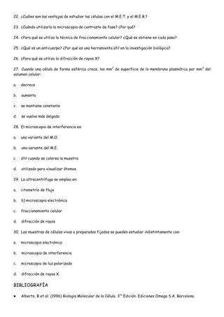 22. ¿Cuáles son las ventajas de estudiar las células con el M.E.T. y el M.E.B.?

23. ¿Cuándo utilizaría la microscopia de contraste de fase? ¿Por qué?

24. ¿Para qué se utiliza la técnica de fraccionamiento celular? ¿Qué se obtiene en cada paso?

25. ¿Qué es un anticuerpo? ¿Por qué es una herramienta útil en la investigación biológica?

26. ¿Para qué se utiliza la difracción de rayos X?

27. Cuando una célula de forma esférica crece, los mm2 de superficie de la membrana plasmática por mm3 del
volumen celular:

a.   decrece

b.   aumenta

c.   se mantiene constante

d.   se vuelve más delgada

28. El microscopio de interferencia es:

a.   una variante del M.O.

b.   una variante del M.E.

c.   útil cuando se colorea la muestra

d.   utilizado para visualizar átomos

29. La ultracentrífuga se emplea en:

a.   citometría de flujo

b.   b) microscopia electrónica

c.   fraccionamiento celular

d.   difracción de rayos

30. Las muestras de células vivas o preparados fijados se pueden estudiar indistintamente con:

a.   microscopia electrónica

b.   microscopia de interferencia

c.   microscopia de luz polarizada

d.   difracción de rayos X.


BIBLIOGRAFÍA

    Alberts, B et al; (1996) Biología Molecular de la Célula. 3ra Edición. Ediciones Omega S.A. Barcelona.
 