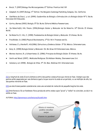    Brock, T; (1997) Biology the Microorganisms. 8 th Edition. Prentice Hall. NY

   Campbell, N; (1997) Biology. 4th Edition. the Benjamin Cummings Publishing Company. Inc. California

   Castiñeira de Dios L. y col. (1999). Cuadernillos de Biología e Introducción a la Biología Celular Nº 2. Bs.As.
Ediciones CCC-Educando.

   Curtis y Barnes (1992). Biología. 5ª Ed. Bs.As. Editorial Médica Panamericana.

   De Robertis(h); Hib; Ponzio. (1996).Biología Celular y Molecular de De Robertis. 12º Edición. El Ateneo.
Bs.As.

   De Robertis, E.; Hib, J.; (1998) .Fundamentos de Biología Celular y Molecular. El Ateneo. Bs.As.

   Freidfelder, D. (1982) Physical Biochemestry. 2ª Ed. W.H. Freeman and Co.

   Holtzman, E. y Novikoff, A.B.(1986). Estructura y Dinámica Celular. 3ª Ed. México. Interamericana.

   Karp, G.; (1998) Biología Celular y Molecular. Ed. Mc Graw Hill Interamericana. México.

   Moreno Azorero, R. y Schwartzman, G.; (1986). Principios de Biología Celular. El Ateneo. Bs.As.

   Smith and Wood; (1997) . Moléculas Biológicas. Ed.Addison-Wesley, Iberoamericana S.A.

   Solomon y col. (1998) . Biología de Villee. 4ª. Ed. Mex. McGraw-Hill. Interamericana




[1] La longitud de onda (l) es la distancia entre dos puntos consecutivos que vibran en fase. Siempre que dos
puntos estén separados por una distancia igual a la que recorre la onda en un período, o a un múltiplo de ella, los
dos puntos vibrarán en fase.

[2] Los electrones pueden considerarse como una variedad de radiación de pequeña longitud de onda.

[3] Interferencia: Es un fenómeno físico producido entre ondas cuyos "picos" y "valles" no coinciden, es decir no
están en fase.

AUTORIA: http://genomasur.com/lecturas/Guia01.htm




                                           Ahora si vosotros
                                            podéis estudiar
                                                mejor

                                          ¡Vamos tu puedes!
 