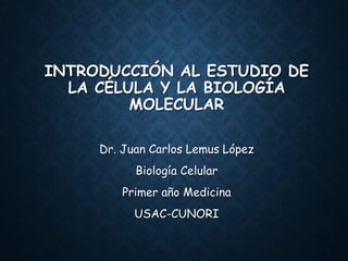 INTRODUCCIÓN AL ESTUDIO DE
LA CÉLULA Y LA BIOLOGÍA
MOLECULAR
Dr. Juan Carlos Lemus López
Biología Celular
Primer año Medicina
USAC-CUNORI
 