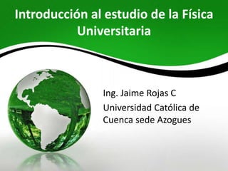 Introducción al estudio de la Física 
Universitaria 
Ing. Jaime Rojas C 
Universidad Católica de 
Cuenca sede Azogues 
 