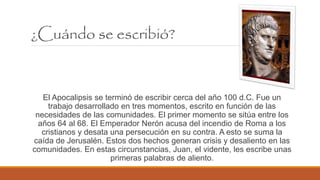 ¿Cuándo se escribió?
El Apocalipsis se terminó de escribir cerca del año 100 d.C. Fue un
trabajo desarrollado en tres momentos, escrito en función de las
necesidades de las comunidades. El primer momento se sitúa entre los
años 64 al 68. El Emperador Nerón acusa del incendio de Roma a los
cristianos y desata una persecución en su contra. A esto se suma la
caída de Jerusalén. Estos dos hechos generan crisis y desaliento en las
comunidades. En estas circunstancias, Juan, el vidente, les escribe unas
primeras palabras de aliento.
 