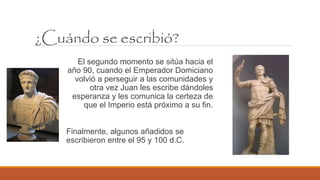 El segundo momento se sitúa hacia el
año 90, cuando el Emperador Domiciano
volvió a perseguir a las comunidades y
otra vez Juan les escribe dándoles
esperanza y les comunica la certeza de
que el Imperio está próximo a su fin.
Finalmente, algunos añadidos se
escribieron entre el 95 y 100 d.C.
¿Cuándo se escribió?
 