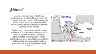 ¿Dónde?
Juan nos dice que se encontraba
desterrado en la isla de Patmos (Ap 1,9).
Era prisionero por causa del Evangelio de
Jesús. Sufría las consecuencias de la
persecución y desde esa realidad escribe
sus visiones de aliento.
Sin embargo, Juan tiene también como
referente, a la hora de escribir su libro, a
todo el Imperio Romano, pues las
comunidades cristianas, por su afán
evangelizador y por algunas persecuciones
de los judíos, se habían dispersado o
extendido por muchísimos lugares del
Imperio.
 