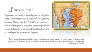 ¿Para quién?
En primera instancia, el Apocalipsis está dirigido a
siete comunidades de Asia Menor: Éfeso, Esmirna,
Pérgamo, Tiatira, Sardes, Filadelfia, y Laodicea.
Pero su mensaje está dirigido a todas las pequeñas
comunidades cristianas que sufrían el rechazo y la
exclusión por los poderes del Imperio.
Eran pequeñas comunidades que resistían con valor a ese rechazo, pero se les estaba
agotando su fuerza, y necesitaban de palabras de aliento y esperanza para caminar en
fidelidad a Jesús.
 