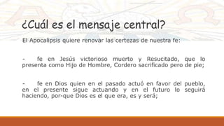 ¿Cuál es el mensaje central?
El Apocalipsis quiere renovar las certezas de nuestra fe:
- fe en Jesús victorioso muerto y Resucitado, que lo
presenta como Hijo de Hombre, Cordero sacrificado pero de pie;
- fe en Dios quien en el pasado actuó en favor del pueblo,
en el presente sigue actuando y en el futuro lo seguirá
haciendo, por-que Dios es el que era, es y será;
 