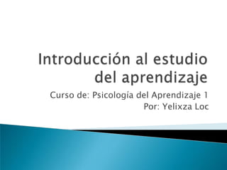 Introducción al estudio del aprendizaje Curso de: Psicología del Aprendizaje 1 Por: Yelixza Loc 