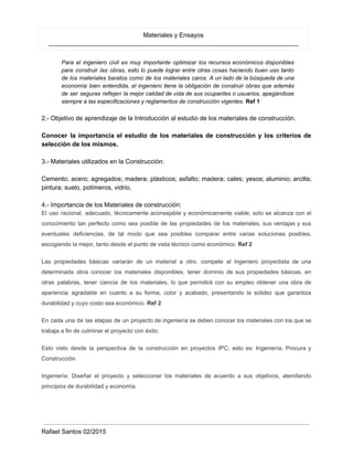 Materiales y Ensayos
_______________________________________________________________________
Para el ingeniero civil es muy importante optimizar los recursos económicos disponibles
para construir las obras, esto lo puede lograr entre otras cosas haciendo buen uso tanto
de los materiales baratos como de los materiales caros. A un lado de la búsqueda de una
economía bien entendida, el ingeniero tiene la obligación de construir obras que además
de ser seguras reflejen la mejor calidad de vida de sus ocupantes o usuarios, apegándose
siempre a las especificaciones y reglamentos de construcción vigentes. Ref 1
2.- Objetivo de aprendizaje de la Introducción al estudio de los materiales de construcción.
Conocer la importancia el estudio de los materiales de construcción y los criterios de
selección de los mismos.
3.- Materiales utilizados en la Construcción:
Cemento; acero; agregados; madera; plásticos; asfalto; madera; cales; yesos; aluminio; arcilla;
pintura; suelo, polímeros, vidrio.
4.- Importancia de los Materiales de construcción:
El uso racional, adecuado, técnicamente aconsejable y económicamente viable, solo se alcanza con el
conocimiento tan perfecto como sea posible de las propiedades de los materiales, sus ventajas y sus
eventuales deficiencias, de tal modo que sea posibles comparar entre varias soluciones posibles,
escogiendo la mejor, tanto desde el punto de vista técnico como económico. Ref 2
Las propiedades básicas variarán de un material a otro. compete al ingeniero proyectista de una
determinada obra conocer los materiales disponibles, tener dominio de sus propiedades básicas, en
otras palabras, tener ciencia de los materiales, lo que permitirá con su empleo obtener una obra de
apariencia agradable en cuanto a su forma, color y acabado, presentando la solidez que garantiza
durabilidad y cuyo costo sea económico. Ref 2
En cada una de las etapas de un proyecto de ingeniería se deben conocer los materiales con los que se
trabaja a fin de culminar el proyecto con éxito.
Esto visto desde la perspectiva de la construcción en proyectos IPC; esto es: Ingeniería, Procura y
Construcción.
Ingeniería: Diseñar el proyecto y seleccionar los materiales de acuerdo a sus objetivos, atendiendo
principios de durabilidad y economía.
Rafael Santos 02/2015
 