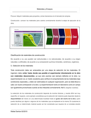 Materiales y Ensayos
_______________________________________________________________________
Procura: Adquirir materiales para proyectos y tomar decisiones en el mercado de compras.
Construcción: conocer los materiales para usarlos correctamente durante la etapa de ejecución de la
obra.
Clasificación de materiales de construcción
De acuerdo a su uso pueden ser estructurales o no estructurales; de acuerdo a su origen
naturales o artificiales; de acuerdo a su composición química minerales, cerámicos, orgánicos.
5.- Selección de los materiales
Toda construcción debe ser antecedida por una etapa de selección de los materiales. El
ingeniero debe evitar hasta donde sea posible el experimentar directamente en la obra
con materiales desconocidos, ya que esto acarrea casi siempre defectos en la obra. La
experimentación es un medio excelente para verificar el comportamiento de los materiales bajo
condiciones especiales, y debe ser estimulada en cualquier organización, pero se debe llevar a
cabo con buena anticipación a la obra. La experimentación tanto en laboratorio como en campo
son igualmente provechosas cuando se les interpreta correctamente. Ref 2 (negritas nuestras).
La selección de los materiales de construcción depende de muchos factores, y resulta difícil ser muy
específico al respecto, como ejemplo considérese que la selección del material puede depender desde la
disponibilidad del mismo en una determinada localidad hasta el gusto del dueño de la obra, quien
puede decidirse por alguno o algunos de los materiales que se emplearán en la misma. En ocasiones la
selección de un determinado material puede ser tan complicada que requiera de un complejo estudio
Rafael Santos 02/2015
 