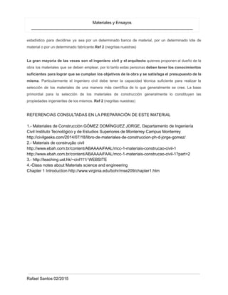 Materiales y Ensayos
_______________________________________________________________________
estadístico para decidirse ya sea por un determinado banco de material, por un determinado lote de
material o por un determinado fabricante.Ref 2 (negritas nuestras)
La gran mayoría de las veces son el ingeniero civil y el arquitecto quienes proponen al dueño de la
obra los materiales que se deben emplear, por lo tanto estas personas deben tener los conocimientos
suficientes para lograr que se cumplan los objetivos de la obra y se satisfaga el presupuesto de la
misma. Particularmente el ingeniero civil debe tener la capacidad técnica suficiente para realizar la
selección de los materiales de una manera más científica de lo que generalmente se cree. La base
primordial para la selección de los materiales de construcción generalmente lo constituyen las
propiedades ingenieriles de los mismos. Ref 2 (negritas nuestras)
REFERENCIAS CONSULTADAS EN LA PREPARACIÓN DE ESTE MATERIAL
1.- Materiales de Construcción GÓMEZ DOMÍNGUEZ JORGE, Departamento de Ingeniería
Civil Instituto Tecnológico y de Estudios Superiores de Monterrey Campus Monterrey
http://civilgeeks.com/2014/07/18/libro-de-materiales-de-construccion-ph-d-jorge-gomez/
2.- Materiais de construção civil
http://www.ebah.com.br/content/ABAAAAiFAAL/mcc-1-materiais-construcao-civil-1
http://www.ebah.com.br/content/ABAAAAiFAAL/mcc-1-materiais-construcao-civil-1?part=2
3.- http://teaching.ust.hk/~civl111/ WEBSITE
4.-Class notes about Materials science and engineering
Chapter 1 Introduction http://www.virginia.edu/bohr/mse209/chapter1.htm
Rafael Santos 02/2015
 