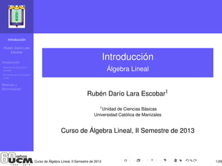 Introducción 
Rubén Darío Lara 
Escobar 
Introducción 
Sistemas de Ecuaciones 
Lineales 
Soluciones de una Ecuación 
Lineal 
Matrices y 
Elimininación 
Introducción 
Álgebra Lineal 
Rubén Darío Lara Escobar1 
1Unidad de Ciencias Básicas 
Universidad Católica de Manizales 
Curso de Álgebra Lineal, II Semestre de 2013 
Curso de Álgebra Lineal, II Semestre de 2013 1/29 
 