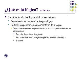 ¿Qué es la lógica? 1er intento
 La ciencia de las leyes del pensamiento
 Pensamiento es “materia” de los psicólogos
 No todos los pensamientos son “materia” de la lógica
 Todo razonamiento es un pensamiento pero no todo pensamiento es un
razonamiento
 Recordar, lamentarse, imaginarlo
 Asociación libre – una imagén remplaza a otra sin orden lógico
 El sueño
 