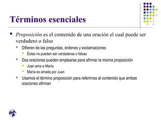 Términos esenciales
 Proposición es el contenido de una oración el cual puede ser
verdadero o falso
 Difieren de las preguntas, órdenes y exclamaciones
 Éstas no pueden ser verdaderas o falsas
 Dos oraciones pueden emplearse para afirmar la misma proposición
 Juan ama a María
 María es amada por Juan
 Usamos el término proposición para referirnos al contenido que ambas
oraciones afirman
 