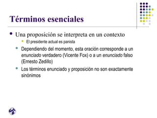 Términos esenciales
 Una proposición se interpreta en un contexto
 El presidente actual es panista
 Dependiendo del momento, esta oración corresponde a un
enunciado verdadero (Vicente Fox) o a un enunciado falso
(Ernesto Zedillo)
 Los términos enunciado y proposición no son exactamente
sinónimos
 