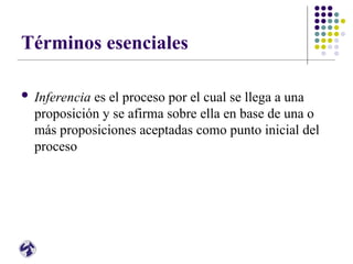 Términos esenciales
 Inferencia es el proceso por el cual se llega a una
proposición y se afirma sobre ella en base de una o
más proposiciones aceptadas como punto inicial del
proceso
 