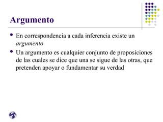 Argumento
 En correspondencia a cada inferencia existe un
argumento
 Un argumento es cualquier conjunto de proposiciones
de las cuales se dice que una se sigue de las otras, que
pretenden apoyar o fundamentar su verdad
 