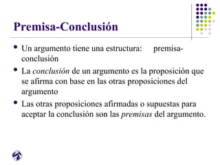 Premisa-Conclusión
 Un argumento tiene una estructura: premisa-
conclusión
 La conclusión de un argumento es la proposición que
se afirma con base en las otras proposiciones del
argumento
 Las otras proposiciones afirmadas o supuestas para
aceptar la conclusión son las premisas del argumento.
 