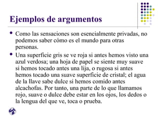 Ejemplos de argumentos
 Como las sensaciones son esencialmente privadas, no
podemos saber cómo es el mundo para otras
personas.
 Una superficie gris se ve roja si antes hemos visto una
azul verdosa; una hoja de papel se siente muy suave
si hemos tocado antes una lija, o rugosa si antes
hemos tocado una suave superficie de cristal; el agua
de la llave sabe dulce si hemos comido antes
alcachofas. Por tanto, una parte de lo que llamamos
rojo, suave o dulce debe estar en los ojos, los dedos o
la lengua del que ve, toca o prueba.
 