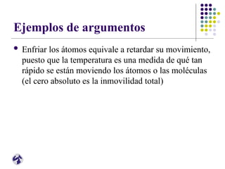 Ejemplos de argumentos
 Enfriar los átomos equivale a retardar su movimiento,
puesto que la temperatura es una medida de qué tan
rápido se están moviendo los átomos o las moléculas
(el cero absoluto es la inmovilidad total)
 