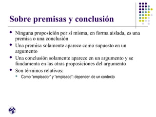 Sobre premisas y conclusión
 Ninguna proposición por sí misma, en forma aislada, es una
premisa o una conclusión
 Una premisa solamente aparece como supuesto en un
argumento
 Una conclusión solamente aparece en un argumento y se
fundamenta en las otras proposiciones del argumento
 Son términos relativos:
 Como “empleador” y “empleado”: dependen de un contexto
 