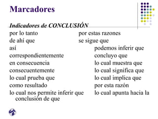 Marcadores
Indicadores de CONCLUSIÓN
por lo tanto por estas razones
de ahí que se sigue que
así podemos inferir que
correspondientemente concluyo que
en consecuencia lo cual muestra que
consecuentemente lo cual significa que
lo cual prueba que lo cual implica que
como resultado por esta razón
lo cual nos permite inferir que lo cual apunta hacia la
conclusión de que
 