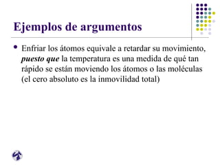 Ejemplos de argumentos
 Enfriar los átomos equivale a retardar su movimiento,
puesto que la temperatura es una medida de qué tan
rápido se están moviendo los átomos o las moléculas
(el cero absoluto es la inmovilidad total)
 