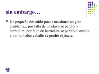 sin embargo…
 Un pequeño descuido puede ocasionar un gran
problema... por falta de un clavo se perdió la
herradura; por falta de herradura se perdió el caballo
y por no haber caballo se perdió el jinete.
 