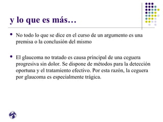 y lo que es más…
 No todo lo que se dice en el curso de un argumento es una
premisa o la conclusión del mismo
 El glaucoma no tratado es causa principal de una ceguera
progresiva sin dolor. Se dispone de métodos para la detección
oportuna y el tratamiento efectivo. Por esta razón, la ceguera
por glaucoma es especialmente trágica.
 