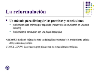 La reformulación
 Un método para distinguir las premisas y conclusiones
 Reformular cada premisa por separado (inclusive si se enunciaron en una sola
oración)
 Reformular la conclusión con una frase declarativa
PREMISA: Existen métodos para la detección oportuna y el tratamiento eficaz
del glaucoma crónico
CONCLUSIÓN: La ceguera por glaucoma es especialmente trágica.
 