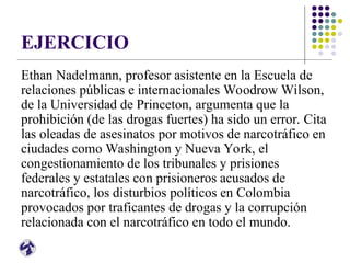 EJERCICIO
Ethan Nadelmann, profesor asistente en la Escuela de
relaciones públicas e internacionales Woodrow Wilson,
de la Universidad de Princeton, argumenta que la
prohibición (de las drogas fuertes) ha sido un error. Cita
las oleadas de asesinatos por motivos de narcotráfico en
ciudades como Washington y Nueva York, el
congestionamiento de los tribunales y prisiones
federales y estatales con prisioneros acusados de
narcotráfico, los disturbios políticos en Colombia
provocados por traficantes de drogas y la corrupción
relacionada con el narcotráfico en todo el mundo.
 