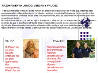 RAZONAMIENTO LÓGICO: VERDAD Y VALIDEZ
Todo razonamiento consta de cierto numero de oraciones colocadas de tal modo que podamos decir
que una de ellas, a la que llamamos conclusión, se sigue o se deriva lógicamente de las demás, a las
que denominamos premisas. todas ellas con preposiciones, esto es, oraciones enunciativas que son o
verdaderas o falsas.
No es lo mismo verdad que validez lógica. La verdad o falsedad de una inferencia o de un razonamiento
depende de que el significado atribuido a los símbolos lógicos este o no de acuerdo con la realidad
significada. Un razonamiento es valido si la conclusión se sigue lógicamente de las premisas. Un
razonamiento es invalido cuando la conclusión no se sigue de las premisas. Veamos dos ejemplos:
VALIDO
Si Platón fue
un gran
filosofo,
entonces fue
un gran
gobernante.
Por
consiguiente,
Platón fue un
INVALIDO
Algunas alumnas
son bromistas.
Algunas
deportistas son
alumnas. Por
consiguiente,
algunas
deportistas son
bromistas
 