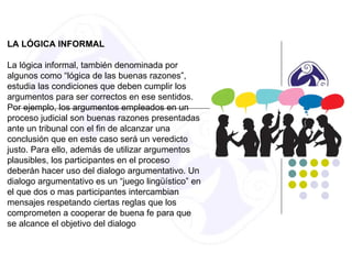 LA LÓGICA INFORMAL
La lógica informal, también denominada por
algunos como “lógica de las buenas razones”,
estudia las condiciones que deben cumplir los
argumentos para ser correctos en ese sentidos.
Por ejemplo, los argumentos empleados en un
proceso judicial son buenas razones presentadas
ante un tribunal con el fin de alcanzar una
conclusión que en este caso será un veredicto
justo. Para ello, además de utilizar argumentos
plausibles, los participantes en el proceso
deberán hacer uso del dialogo argumentativo. Un
dialogo argumentativo es un “juego lingüístico” en
el que dos o mas participantes intercambian
mensajes respetando ciertas reglas que los
comprometen a cooperar de buena fe para que
se alcance el objetivo del dialogo
 