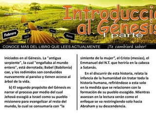 ¡Te cambiará saber!
iniciados en el Génesis. La "antigua
serpiente", la cual "engañaba al mundo
entero", está derrotada; Babel (Babilonia)
cae, y los redimidos son conducidos
nuevamente al paraíso y tienen acceso al
árbol de la vida.
b) El segundo propósito del Génesis es
narrar el proceso por medio del cual
Jehová escogió a Israel como su pueblo
misionero para evangelizar al resto del
mundo, lo cual se consumaría con “la
simiente de la mujer”, el Cristo (mesías), el
Emmanuel del N.T. que heriría en la cabeza
a Satanás.
En el discurrir de esta historia, relata la
infancia de la humanidad sin tratar toda la
historia humana, refiriéndose a esta solo
en la medida que se relacionen con la
formación de su pueblo escogido. Mientras
avanzan en la lectura verán como el
enfoque se va restringiendo solo hacia
Abraham y su descendencia.
 