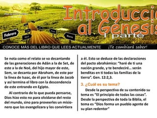 ¡Te cambiará saber!
Se nota como el relato se va decantando
de las generaciones de Adán a la de Set, de
este a la de Noé, del hijo mayor de este,
Sem, se decanta por Abraham, de este por
la línea de Isaac, de él por la línea de Jacob
y así termina el libro con la descendencia
de este entrando en Egipto.
Al contrario de lo que pueda pensarse,
Dios hizo esto no para olvidarse del resto
del mundo, sino para proveerles un misio-
nero que los evangelizara y los convirtiera
a él. Esto se deduce de las declaraciones
del pacto abrahámico: “haré de ti una
nación grande, y te bendeciré… serán
benditas en ti todas las familias de la
tierra”. Gen. 12:2,3.
3. ¿Cuál es su tema?
Desde la perspectiva de su contenido su
tema es “El principio de todas las cosas”.
Desde la perspectiva de toda la Biblia, el
tema es “Dios forma un pueblo agente de
su plan redentor”
 