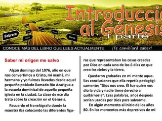 ¡Te cambiará saber!
Algún domingo del 1976, año en que
nos convertimos a Cristo, mi mamá, mi
hermana y yo fuimos llevados desde aquel
pequeño poblado llamado Río Acarigua a
la escuela dominical de aquella pequeña
iglesia en la ciudad. La clase de ese día
trató sobre la creación en el Génesis.
Recuerdo el franelógrafo donde la
maestra iba colocando las diferentes figu-
ras que representaban las cosas creadas
por Dios en cada uno de los 6 días en que
creo los cielos y la tierra.
Quedaron grabadas en mi mente aque-
llas conclusiones que ella repetía pedagógi-
camente: “Dios nos creo. Él fue quien nos
dio la vida y nadie tiene derecho a
quitárnosla”. Esas palabras, años después
serían usadas por Dios para salvarme.
En algún momento al inicio de los años
80. En los momentos más depresivos de mi
Saber mi origen me salvo
 