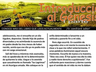 ¡Te cambiará saber!
adolescencia, me vi envuelto en un día
lúgubre, depresivo. Siendo hijo de padres
divorciados y no asimilando la ausencia de
mi padre desde los tres meses de haber
nacido, sentía que ese día ya no podía más
con mi carga emocional.
Salí del liceo y mientras más avanzaba,
más se apoderaba de mi la determinación
de quitarme la vida. Llegue a la avenida
que casualmente es llamada “las Lagrimas”
en mi Acarigua amada. Me coloque en la
orilla determinado a lanzarme a un
vehículo y ponerle fin a mi vida.
Pero algo ocurrió. En cuestión de
segundos vino a mi mente la escena de la
clase a la que me referí anteriormente. Y
unas palabras iluminaron aquel oscuro
momento. Escuche de nuevo a la maestra,
“Dios nos creo. Él fue quien nos dio la vida
y nadie tiene derecho a quitárnosla”. Fue
suficiente para reaccionar y darme cuenta
que el sentido de mi vida no me lo daban
 