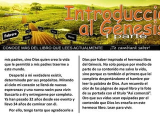 ¡Te cambiará saber!
mis padres, sino Dios quien creo la vida
que le permitió a mis padres traerme a
este mundo.
Desperté a mi verdadero existir,
determinado por sus propósitos. Mirando
al cielo mi corazón se llenó de nuevas
esperanzas y una nueva razón para vivir:
Buscarlo a él y entregarme por completo.
Ya han pasado 32 años desde ese evento y
llevo 34 años de caminar con él.
Por ello, tengo tanto que agradecerle a
Dios por haber inspirado el hermoso libro
del Génesis. No solo porque por medio de
parte de su contenido me salvo la vida,
sino porque es también el primero que leí
completo despertándome el hambre por
leer la palabra de Dios. Aun recuerdo el
olor de las páginas de aquel libro y la foto
de su portada con el título “Así comenzó”.
Oro que sus vidas sean equipadas por el
contenido que Dios les enseña en este
hermoso libro. Lean para vivir.
 