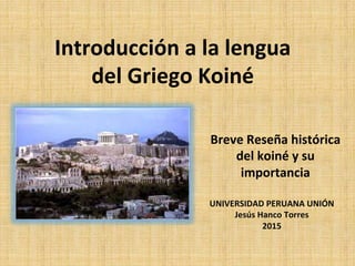 Breve	
  Reseña	
  histórica	
  
del	
  koiné	
  y	
  su	
  
importancia	
  
UNIVERSIDAD	
  PERUANA	
  UNIÓN	
  
Jesús	
  Hanco	
  Torres	
  
2015	
  
	
  
	
  
Introducción	
  a	
  la	
  lengua	
  
del	
  Griego	
  Koiné	
  
 
