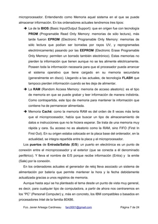 microprocesador. Entendiendo como Memoria aquel sistema en el que se puede
almacenar información. En los ordenadores actuales tendremos tres tipos:
➔ La de la BIOS (Basic Input/Output Support): que en origen fue con tecnología
PROM (Programable Read Only Memory: memorias de sólo lectura), más
tarde fueron EPROM (Electronic Programable Only Memory: memorias de
sólo lectura que podían ser borradas por rayos UV, y reprogramadas
electrónicamente) pasando por las EEPROM (Electronic Erase Programable
Only Memory: permiten un borrado también electrónico). Estas memorias no
pierden la información que tienen aunque no se les alimente eléctricamente.
Poseen toda la información necesaria para que el procesador pueda arrancar
el sistema operativo que tiene cargado en su memoria secundaria
(generalmente en disco). Llegando a las actuales, de tecnología FLASH que
tampoco pierden información cuando se les deja de alimentar.
➔ La RAM (Random Access Memory: memoria de acceso aleatorio): es el tipo
de memoria en que se puede grabar y leer información de manera indistinta.
Como contrapartida, este tipo de memoria para mantener la información que
contiene ha de permanecer alimentada.
➔ Memoria Caché: como la memoria RAM es del orden de 8 veces más lenta
que el microprocesador, había que buscar un tipo de almacenamiento de
datos e instrucciones que no le hiciera esperar. Se trata de una memoria muy
rápida y cara. Su acceso no es aleatorio como la RAM, sino FIFO (First In
First Out). En su origen estaba colocada en la placa base del ordenador, en la
actualidad, se integra repartida entre la placa y el microprocesador.
Los puertos de Entrada/Salida (E/S): un puerto en electrónica es un punto de
conexión entre el microprocesador y el exterior (que se conecta a él denominado
periférico). Y lleva el nombre de E/S porque recibe información (Entra) y la emite
(Sale) por la conexión.
En los ordenadores actuales el generador de reloj lleva asociado un sistema de
alimentación por batería que permite mantener la hora y la fecha debidamente
actualizada gracias a unos registros de memoria.
Aunque hasta aquí se ha planteado el tema desde un punto de vista muy general,
es decir, para cualquier tipo de computadora, a partir de ahora nos centraremos en
los “PC” (Personal Computer) y, más en concreto, los IBM compatibles o basados en
procesadores Intel de la familia 80X86.
Fco. Javier Arteaga Cardineau farc0001@gmail.com Página 7 de 24
 