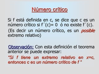 Número crítico
Si f está definida en c, se dice que c es un
número crítico si f´(c)= 0 ó no existe f´(c).
(Es decir un número crítico, es un posible
extremo relativo)
Observación: Con esta definición el teorema
anterior se puede expresar:
“Si f tiene un extremo relativo en x=c,
entonces c es un número crítico de f ”
 