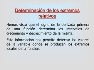 Determinación de los extremos
relativos
Hemos visto que el signo de la derivada primera
de una función determina los intervalos de
crecimiento y decrecimiento de la misma.
Esta información nos permite detectar los valores
de la variable donde se producen los extremos
locales de la función.
 