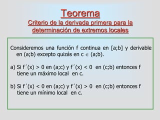 Teorema
Criterio de la derivada primera para la
determinación de extremos locales
Consideremos una función f continua en [a;b] y derivable
en (a;b) excepto quizás en c  (a;b).
a) Si f´(x) > 0 en (a;c) y f´(x) < 0 en (c;b) entonces f
tiene un máximo local en c.
b) Si f´(x) < 0 en (a;c) y f´(x) > 0 en (c;b) entonces f
tiene un mínimo local en c.
 