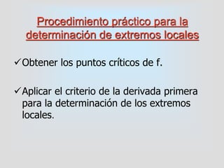 Procedimiento práctico para la
determinación de extremos locales
Obtener los puntos críticos de f.
Aplicar el criterio de la derivada primera
para la determinación de los extremos
locales.
 