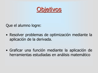 Objetivos
Que el alumno logre:
• Resolver problemas de optimización mediante la
aplicación de la derivada.
• Graficar una función mediante la aplicación de
herramientas estudiadas en análisis matemático
 