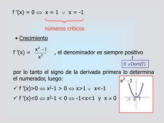 f ’(x) = 0  x = 1  x = -1
números críticos
• Crecimiento
f ’(x) = , el denominador es siempre positivo
por lo tanto el signo de la derivada primera lo determina
el numerador, luego:
 f ’(x)>0  x2-1 > 0  x>1  x<-1
 f ’(x)<0  x2-1 < 0  -1<x<1 y x  0
2
2
x
x 1
0 Dom(f)
1x2

-1 0 1
 