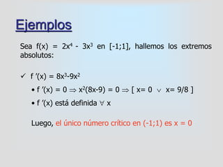 Ejemplos
Sea f(x) = 2x4 - 3x3 en [-1;1], hallemos los extremos
absolutos:
 f ’(x) = 8x3-9x2
• f ’(x) = 0  x2(8x-9) = 0  [ x= 0  x= 9/8 ]
• f ’(x) está definida  x
Luego, el único número crítico en (-1;1) es x = 0
 